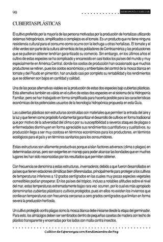 90                                                                                          ○       ○       ○       ○       ○       ○       ○       ○       ○       ○       ○       ○       ○
                                                                                                                                                                                                    HIDROPONÍA FAMILIAR



CUBIERTASPLÁSTICAS
El cultivo preferido por la mayoría de las persona motivadas por la producción de hortalizas utilizando
sistemas hidropónicos, simplificados o complejos es el tomate. Es un producto que no tiene ninguna
resistencia cultural para el consumo como ocurre con la lechuga u otras hortalizas. El tomate y el
chile verdes son parte de la cultura alimenticia de los pobladores de Centroamérica y las producciones
que se pudieran obtener tendrían garantizado su comercio. Sin embargo, en los últimos años el
cultivo de estas especies se ha complicado y encarecido en casi todos los países del mundo y muy
especialmente en América Central, donde los costos de producción han ocasionado que muchos
productores se retiren, pues los costos económicos y ambientales del control de la mosca blanca en
tomate y del Picudo en pimentón, han anulado casi por completo su rentabilidad y los rendimientos
que se obtienen son bajos en cantidad y calidad.

Una de las pocas alternativas viables es la producción de estas dos especies bajo cubiertas plásticas.
Esta alternativa también es válida en el cultivo de estas dos especies en el sistema de la Hidroponía
Familiar, pero se han trabajado en forma simplificada para hacerla posible para las características
económicas de los potenciales usuarios de la tecnología hidropónica propuesta en esta Guía.

Las cubiertas plásticas son estructuras construidas con materiales que permiten la entrada del aire y
la luz y que tienen como propósito fundamental garantizar el desarrollo de cultivos en forma tradicional
que por motivo de la adversidad del clima o por su susceptibilidad a severos ataques de plagas o
enfermedades disminuyen en forma apreciable sus rendimientos cuantitativos y cualitativos, su
producción llega a ser muy costosa en términos económicos para los productores, en términos
ecológicos para el país y en términos sanitarios para los consumidores.

Estas estructuras son altamente productivas porque aíslan factores adversos (clima o plagas) en
determinadas zonas, pero son exigentes en manejo para poder alcanzar las bondades que en muchos
lugares les han sido reconocidas por los resultados que permiten obtener.

Con frecuencia se denomina a estas estructuras, invernaderos, debido a que fueron desarrollados en
países que tienen estaciones climáticas bien diferenciadas, principalmente para proteger a los cultivos
de temperaturas inferiores a 12 grados centígrados en las cuales muy pocas especies vegetales
comestibles podían prosperar. En los países del trópico, incluso a notables altitudes sobre el nivel
del mar, estas temperaturas extremadamente bajas rara vez ocurren, por lo cual es más apropiado
denominarlas cubiertas plásticas o cultivos protegidos, pues en ellos no existen los inviernos que
conllevan temperaturas con frecuencia cercanas a cero grados centígrados que limitan en forma
severa la producción hortícola.

Un cultivo protegido contra plagas como la mosca blanca debe iniciarse desde la etapa del germinador.
Para esto, los almácigos deben ser sembrados dentro de pequeñas casetas de madera con techo de
plástico transparente y encerradas por los lados con malla contra insectos.
○   ○   ○   ○   ○   ○   ○   ○   ○   ○   ○   ○   ○   ○   ○   ○   ○   ○   ○   ○   ○   ○   ○       ○       ○       ○       ○       ○       ○       ○       ○       ○       ○       ○       ○       ○    ○   ○   ○   ○   ○   ○   ○   ○   ○   ○


                                        Cultivo de Esperanzas con Rendimientos de Paz
 