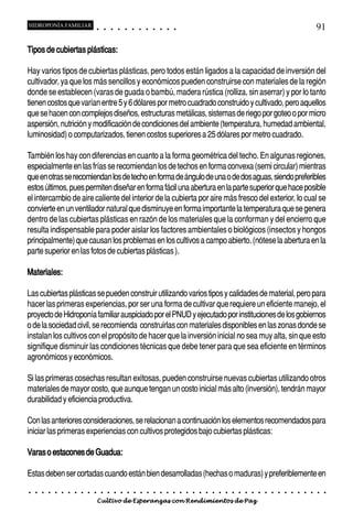 HIDROPONÍA FAMILIAR                         ○       ○       ○       ○       ○       ○       ○   ○   ○   ○   ○   ○                                                                                       91

Tipos de cubiertas plásticas:

Hay varios tipos de cubiertas plásticas, pero todos están ligados a la capacidad de inversión del
cultivador, ya que los más sencillos y económicos pueden construirse con materiales de la región
donde se establecen (varas de guada o bambú, madera rústica (rolliza, sin aserrar) y por lo tanto
tienen costos que varían entre 5 y 6 dólares por metro cuadrado construido y cultivado, pero aquellos
que se hacen con complejos diseños, estructuras metálicas, sistemas de riego por goteo o por micro
aspersión, nutrición y modificación de condiciones del ambiente (temperatura, humedad ambiental,
luminosidad) o computarizados, tienen costos superiores a 25 dólares por metro cuadrado.

También los hay con diferencias en cuanto a la forma geométrica del techo. En algunas regiones,
especialmente en las frías se recomiendan los de techos en forma convexa (semi circular) mientras
que en otras se recomiendan los de techo en forma de ángulo de una o de dos aguas, siendo preferibles
estos últimos, pues permiten diseñar en forma fácil una abertura en la parte superior que hace posible
el intercambio de aire caliente del interior de la cubierta por aire más fresco del exterior, lo cual se
convierte en un ventilador natural que disminuye en forma importante la temperatura que se genera
dentro de las cubiertas plásticas en razón de los materiales que la conforman y del encierro que
resulta indispensable para poder aislar los factores ambientales o biológicos (insectos y hongos
principalmente) que causan los problemas en los cultivos a campo abierto. (nótese la abertura en la
parte superior en las fotos de cubiertas plásticas ).

Materiales:

Las cubiertas plásticas se pueden construir utilizando varios tipos y calidades de material, pero para
hacer las primeras experiencias, por ser una forma de cultivar que requiere un eficiente manejo, el
proyecto de Hidroponía familiar auspiciado por el PNUD y ejecutado por instituciones de los gobiernos
o de la sociedad civil, se recomienda construirlas con materiales disponibles en las zonas donde se
instalan los cultivos con el propósito de hacer que la inversión inicial no sea muy alta, sin que esto
signifique disminuir las condiciones técnicas que debe tener para que sea eficiente en términos
agronómicos y económicos.

Si las primeras cosechas resultan exitosas, pueden construirse nuevas cubiertas utilizando otros
materiales de mayor costo, que aunque tengan un costo inicial más alto (inversión), tendrán mayor
durabilidad y eficiencia productiva.

Con las anteriores consideraciones, se relacionan a continuación los elementos recomendados para
iniciar las primeras experiencias con cultivos protegidos bajo cubiertas plásticas:

Varas o estacones de Guadua:

Estas deben ser cortadas cuando están bien desarrolladas (hechas o maduras) y preferiblemente en
○   ○   ○   ○   ○   ○   ○   ○   ○   ○   ○       ○       ○       ○       ○       ○       ○   ○   ○   ○   ○   ○   ○   ○   ○   ○   ○   ○   ○   ○   ○   ○   ○   ○   ○   ○   ○   ○   ○   ○   ○   ○   ○   ○   ○   ○


                                        Cultivo de Esperanzas con Rendimientos de Paz
 
