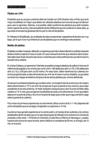 HIDROPONÍA FAMILIAR                         ○       ○       ○       ○       ○       ○       ○   ○   ○   ○   ○   ○                                                                                       93

Plástico con UVA:

El plástico que se usa para cubiertas debe ser tratado con UVA (Acetato ultra vinílico) que le da
mayor durabilidad; en ningún caso deben ser utilizados plásticos comunes de los que se fabrican
para usos no agrícolas. Además, si es posible, deben preferirse los plásticos que están tratados
contra vapores de azufre y cloro procedentes de los fertilizantes que los contienen en dosis altas, ya
que estas emanaciones gaseosas disminuyen la vida útil del plástico.

En Hidroponía Simplificada, las cantidades de estos componentes, especialmente de cloro son muy
bajas, por lo que no es muy limitante el uso de plásticos que no contengan este protector.

Medida del plástico:

El plástico se debe manipular utilizando un soporte que permita ir desenrollando la cantidad necesaria
desde la bobina original sin tocar el suelo. En caso necesario de tener que colocarlo sobre el piso,
éste debe estar limpio de partículas duras o cortantes para evitar perforaciones que disminuirán la
duración de la cubierta.

En el área Cafetera y en general en Colombia es posible conseguir plásticos de calibre 6 micrones (6
milésimas de pulgada) y con anchos que varían entre 1.88 (doble para abrir a 3.76), 2.55 (doble para
abrir a 5.10) y 3.00 para abrir a 6.00 metros. Por esta razón, deben diseñarse las cubiertas con
anchos proporcionales a estas dimensiones con el fin de no hacer muchos añadidos, ya que éstos
aumentan los riesgos de deterioro temprano de los techos plásticos por uniones deficientes.

Al calcular la cantidad de plástico que se debe cortar, a la longitud total de la estructura de madera
debe adicionársele un 10 % con el fin de compensar lo que se pierde en las uniones y para dejar
excedentes en los dos extremos. Al medir el plástico necesario para cubrir el ancho también debe
medirse un 10 % más, para compensar las pérdidas de caída y los sobrantes de 10 cms que deben
dejarse en la parte de arriba y 30 cms en la parte de abajo (para evitar que el agua del techo caiga
sobre la pared de la cubierta).

Para iniciar las primeras experiencias se recomienda utilizar anchos de 9 a 11 mts (depende del
ancho del plástico que se consiga) y longitudes no superiores a 12 mts.

Cuando se haya ganado experiencia en la construcción y el manejo de las cubiertas y los cultivos
establecidos dentro de ellas (que en el caso del proyecto de Hidroponía lo centramos en tomate de
ensalada y chile verde – Pimentón en Colombia y Costa Rica o chiltoma en Nicaragua-), pueden
hacerse estructuras de mayor tamaño, pero lo ideal es no excederse de 50 mts. en el largo y de 15
mts. en el ancho.



○   ○   ○   ○   ○   ○   ○   ○   ○   ○   ○       ○       ○       ○       ○       ○       ○   ○   ○   ○   ○   ○   ○   ○   ○   ○   ○   ○   ○   ○   ○   ○   ○   ○   ○   ○   ○   ○   ○   ○   ○   ○   ○   ○   ○   ○


                                        Cultivo de Esperanzas con Rendimientos de Paz
 