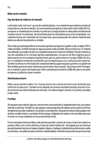 94                                                                                          ○       ○       ○       ○       ○       ○       ○       ○       ○       ○       ○       ○       ○
                                                                                                                                                                                                    HIDROPONÍA FAMILIAR



Malla contra insectos:

Hay dos tipos de mallas en el mercado:

La llamada malla “anti virus” que es de material plástico, muy resistente que impide la entrada de
mosca blanca y de otros insectos. Su inconveniente principal es el alto costo inicial (US$4.80/m2),
aunque es un material que se amortiza muy bien por su larga duración en adecuadas condiciones de
manejo (más de 10 cosechas). Se recomienda para los cultivadores que ya han comprobado, con
cubiertas hechas con materiales de más bajo costo, que la producción de cultivos mediante este
sistema es altamente productivo y rentable.

Otra malla que está disponible en el mercado agrícola es el agronet o agribón o tela no tejida (TNT o
malla anti áfida), también llamada en algunos países malla anti áfida. Esta es hecha con un material
más delicado, que exige manejo muy cuidadoso porque se rompe con facilidad. De este material ya
hay dos calidades en el mercado agrícola especializado, uno que es de fibra orgánica que se
descompone con la humedad e impactos leves, pero su costo inicial es muy bajo (US$0.33/m2) y
con un cuidadoso manejo da la protección que se requiere para una y hasta para dos cosechas.
También se ofrece en el mercado otro material de idéntica apariencia pero que tiene una adición de
fibra sintética que le da mayor resistencia y por lo tanto mayor duración. Se conoce como Termagro,
es un material un poco más costoso por metro cuadrado que el anterior (US$0.48), pero su duración
compensa y justifica la mayor inversión.

Alambre para amarre:

Debe usarse alambre calibre 14 ó 16 para amarrar las uniones entre las varas de bambú que
conforman la estructura. También se ha utilizado con buenos resultados bandas (tiras de 5 cms.
de ancho) de neumático de llantas de vehículos. Con ellas se logran uniones muy fuertes y durables
a bajo costo.

Puntillas:

Se requieren para reforzar algunas uniones entre varas de bambú y especialmente si se usa madera
redonda o aserrada. También se usan grapas o clavos pequeños de cabeza ancha y plana (chinches
de tapicería) para fijar el plástico a los postes y a los bajantes. Después de colocar estas grapas o los
clavitos, se debe colocar un protector de tiras largas y delgadas de madera o de neumático para que
el viento no rompa el plástico en los puntos donde se fijó.

Como reemplazo de las puntillas y del alambre para fijar uniones de varas o trozos de madera se
pueden utilizar, con mucha eficiencia, trozos de varilla metálica de ˘ de pulgada que se introduce
por perforaciones hechas con trepano (taladro, trépano o berbiquí) y doblando los extremos de la varilla
a la entrada y a la salida de cada una de las unidades fijadas, teniendo la precaución de que las puntas
○   ○   ○   ○   ○   ○   ○   ○   ○   ○   ○   ○   ○   ○   ○   ○   ○   ○   ○   ○   ○   ○   ○       ○       ○       ○       ○       ○       ○       ○       ○       ○       ○       ○       ○       ○    ○   ○   ○   ○   ○   ○   ○   ○   ○   ○


                                        Cultivo de Esperanzas con Rendimientos de Paz
 