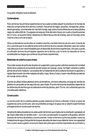 HIDROPONÍA FAMILIAR                         ○       ○       ○       ○       ○       ○       ○   ○   ○   ○   ○   ○                                                                                       95

no queden dirigidas hacia el plástico.

Contenedores:

Para comenzar las primeras experiencias en las cuales se debe adquirir la práctica en el manejo de
todos los componentes de la técnica (nutrición, frecuencia de riegos, escardas, transplantes, podas,
deschuponadas), el contenedor de más fácil manejo, bajo costo y buena eficiencia es la bolsa plástica
negra de calibre 600 de 13 pulgadas de largo por 9 de diámetro (boca) con cuatro a 6 perforaciones
de 3-4 mms. en la parte inferior (dispersos en diferentes puntos de la bolsa, pero el más bajo como
máximo a los 5 cms de la base).

Otros contenedores construidos en madera o bambú y también láminas de zinc-alum (mezcla de
zinc y aluminio que no se calienta tanto como la lámina de zinc) resultan eficientes, pero con costos
más altos que no son recomendables para el desarrollo de primeras experiencias, sino para cuando
el cultivador domina los principales aspectos de la técnica y por lo tanto ha reducido en forma
considerable los riesgos que conllevan las primeras experiencias.

Materiales de cobertura para el piso:

Para evitar exceso de partículas de polvo en suspensión y para ayudar a eliminar excesos de humedad
dentro de la cubierta es conveniente recubrir el piso con cascajo, arena, hormigón volcánico o piedra
pómez de tamaño mediano. Los excesos de humedad dentro de la cubierta favorecen la aparición y
rápida diseminación de enfermedades de tallos, hojas, flores y frutos y hacen más difíciles las labores
de manejo de los cultivos.

Cuando se utilizan bolsas plásticas como contenedores, conviene colocarlas a lo largo de bandas de
plástico el cual puede ser de segundo uso, pero limpio. El ancho de la banda de plástico depende de
las distancias de siembra que se seleccione entre las plantas, pero 70 cms. son suficientes para dar
una adecuada cobertura.

Construcción:

La construcción de la cubierta plástica puede realizarla el mismo cultivador si tiene un poco de
experiencia como constructor, pero es preferible conseguir el apoyo de un albañil experimentado
principalmente en construcción de techos.

Inicialmente debe procederse a la adecuación del terreno que implica dar la orientación apropiada (el
eje mayor debe estar en sentido norte – sur o con una desviación no superior a 20 grados), eliminar
excesos de sombra de árboles o construcciones, nivelar el terreno cuanto sea posible, hacer las
instalaciones de agua (incluyendo los tanques elevados de reserva que deberían tener una capacidad
tres o cuatro veces superior al consumo diario del cultivo para eventos imprevistos de suministro) y
○   ○   ○   ○   ○   ○   ○   ○   ○   ○   ○       ○       ○       ○       ○       ○       ○   ○   ○   ○   ○   ○   ○   ○   ○   ○   ○   ○   ○   ○   ○   ○   ○   ○   ○   ○   ○   ○   ○   ○   ○   ○   ○   ○   ○   ○


                                        Cultivo de Esperanzas con Rendimientos de Paz
 