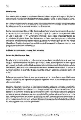 98                                                                                          ○       ○       ○       ○       ○       ○       ○       ○       ○       ○       ○       ○       ○
                                                                                                                                                                                                    HIDROPONÍA FAMILIAR



Dimensiones:

Las cubiertas plásticas pueden construirse en diferentes dimensiones, pero en Hidroponía Simplificada
se recomienda iniciar con estructuras de 110 metros cuadrados (12 mts. de largo por 9.25 de ancho).

En Centroamérica los tamaños de las cubiertas plásticas están determinadas por la disponibilidad de
los plásticos que sólo se consiguen en dos o tres dimensiones.

Con los materiales disponibles en El Eje Cafetero y Departamentos vecinos, se recomienda construir
cubiertas con un ancho máximo de 9,25 cms. y una longitud de 12 metros, lo cual permite obtener
un área de cultivo de 110 m2. Dimensiones inferiores o superiores a éstas dependen de los
conocimientos de quienes desean incursionar en esta modalidad de cultivos que como puede verse
en el anexo correspondiente a costos e ingresos, puede ser muy rentable, pero que con mal manejo
(desde la planificación misma) pueden constituir una pérdida importante en dependencia con el área
y el grado de tecnificación seleccionados.

Cuidados en construcción y manejo de la estructura

Instalación del sistema de riego:

En cultivos bajo cubierta plástica es fundamental programar, diseñar e instalar la fuente de suministro
de agua, independientemente del sistema que se vaya a utilizar. Este componente no debe dejarse
para cuando ya el cultivo esté instalado, pues es un elemento determinante del éxito de los cultivos
hidropónicos y por buenos y favorables que sean los demás componentes del sistema, la falta de un
suministro oportuno de la cantidad de agua requerida, conducirá a pérdidas parciales o totales del
cultivo.

Deben programarse depósitos de agua que almacenen por lo menos 3 veces la cantidad que se
necesita para un día, con el propósito de prevenir repentinos cortes en el suministro de este vital
elemento del cultivo.

El sistema más simple y económico es el de riego individual por cada planta sembrada, para éste hay
que hacer la instalación de un tubo conductor de agua hasta el interior de la cubierta e instalar una o
dos llaves de suministro desde las que se llenarán los baldes o cubetas con las que se aplicará la
cantidad de agua de soluciones nutrientes a cada planta. El agua debe aplicarse a la planta en forma
de lluvia fina y no en forma de un chorro grueso ya que el golpe, bien sea aplicando con manguera o
con un recipiente de chorro grueso, producirá el destape de las raíces y ésto afectará el desarrollo de
las plantas y por lo tanto limitará su producción




○   ○   ○   ○   ○   ○   ○   ○   ○   ○   ○   ○   ○   ○   ○   ○   ○   ○   ○   ○   ○   ○   ○       ○       ○       ○       ○       ○       ○       ○       ○       ○       ○       ○       ○       ○    ○   ○   ○   ○   ○   ○   ○   ○   ○   ○


                                        Cultivo de Esperanzas con Rendimientos de Paz
 