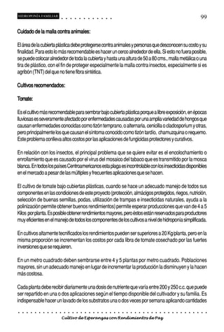 HIDROPONÍA FAMILIAR                         ○       ○       ○       ○       ○       ○       ○   ○   ○   ○   ○   ○                                                                                       99

                           animales:
Cuidado de la malla contra animales:

El área de la cubierta plástica debe protegerse contra animales y personas que desconocen su costo y su
finalidad. Para esto lo más recomendable es hacer un cerco alrededor de ella. Si esto no fuera posible,
se puede colocar alrededor de toda la cubierta y hasta una altura de 50 a 80 cms., malla metálica o una
tira de plástico, con el fin de proteger especialmente la malla contra insectos, especialmente si es
agribón (TNT) del que no tiene fibra sintética.

         recomendados:
Cultivos recomendados:

Tomate:
Tomate:

Es el cultivo más recomendable para sembrar bajo cubierta plástica porque a libre exposición, en épocas
lluviosas es severamente afectado por enfermedades causadas por una amplia variedad de hongos que
causan enfermedades conocidas como tizón temprano, o alternaria, cenicilla o cladosporium y otras,
pero principalmente los que causan el síntoma conocido como tizón tardío, chamuzquina o requemo.
Este problema conlleva altos costos por las aplicaciones de fungicidas protectores y curativos.

En relación con los insectos, el principal problema que se quiere evitar es el encolochamiento o
enrollamiento que es causado por el virus del mosaico del tabaco que es transmitido por la mosca
blanca. En todos los países Centroamericanos esta plaga es incontrolable con los insecticidas disponibles
en el mercado a pesar de las múltiples y frecuentes aplicaciones que se hacen.

El cultivo de tomate bajo cubiertas plásticas, cuando se hace un adecuado manejo de todos sus
componentes en las condiciones de este proyecto (protección, almácigos protegidos, riegos, nutrición,
selección de buenas semillas, podas, utilización de trampas e insecticidas naturales, ayuda a la
polinización permite obtener buenos rendimientos) permite esperar producciones que van de 4 a 5
Kilos por planta. Es posible obtener rendimientos mayores, pero éstos están reservados para productores
muy eficientes en el manejo de todos los componentes de los cultivos a nivel de hidroponía simplificada.

En cultivos altamente tecnificados los rendimientos pueden ser superiores a 20 Kg/planta, pero en la
misma proporción se incrementan los costos por cada libra de tomate cosechado por las fuertes
inversiones que se requieren.

En un metro cuadrado deben sembrarse entre 4 y 5 plantas por metro cuadrado. Poblaciones
mayores, sin un adecuado manejo en lugar de incrementar la producción la disminuyen y la hacen
más costosa.

Cada planta debe recibir diariamente una dosis de nutriente que varía entre 200 y 250 c.c. que puede
ser repartido en una o dos aplicaciones según el tiempo disponible del cultivador y su familia. Es
indispensable hacer un lavado de los substratos una o dos veces por semana aplicando cantidades
○   ○   ○   ○   ○   ○   ○   ○   ○   ○   ○       ○       ○       ○       ○       ○       ○   ○   ○   ○   ○   ○   ○   ○   ○   ○   ○   ○   ○   ○   ○   ○   ○   ○   ○   ○   ○   ○   ○   ○   ○   ○   ○   ○   ○   ○


                                        Cultivo de Esperanzas con Rendimientos de Paz
 