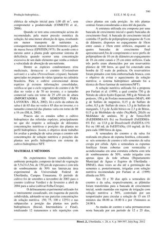 590
Produção hidropônica... LUZ, J. M. Q. et al.
Biosci. J., Uberlândia, v. 28, n. 4, p. 589-597, July/Aug. 2012
elétrica da solução inicial para 1,00 dS m-1
, sem
comprometer a produtividade (COMETTI et al.,
2008).
Quando se tem uma concentração acima do
recomendado, pela maior pressão osmótica da
solução, há uma menor absorção de água, resultando
em menor transporte de nutrientes e,
consequentemente, menor desenvolvimento e ganho
de massa fresca (EPSTEIN,1975). De acordo com o
mesmo autor a planta pode apresentar sintoma de
deficiência quando ocorrer uma concentração
excessiva de um dado elemento que venha a reduzir
a velocidade de absorção de um nutriente.
Dentre as espécies condimentares e/ou
medicinais, destaca-se o coentro (Coriandrum
sativum) e a salsa (Petroselinum crispum), bastante
apreciadas no preparo de várias iguarias na culinária
brasileira. Para o cultivo convencional destas
espécies já existem informações consolidadas,
verifica-se que o ciclo vegetativo do coentro é de 50
dias no verão e de 70 no inverno, e o tamanho
comercial varia em torno de 25 a30 cm de altura
(IMPORTADORA DE SEMENTES PARA
LAVOURA - ISLA, 2002). Já o ciclo da cultura da
salsa é de 65 dias no verão e 85 dias no inverno, e o
tamanho comercial das plantas varia em torno de 08
a 16 cm (ISLA, 2002).
Poucos são os estudos sobre o cultivo
hidropônico das referidas espécies, principalmente
no que diz respeito a utilização de diferentes
concentrações nutritivas e posições das plantas no
perfil hidropônico. Assim, o objetivo deste trabalho
foi avaliar a produção de salsa crespa e coentro sob
concentrações de solução nutritiva e posições das
plantas nos perfis hidropônicos em sistema de
cultivo hidropônico NFT.
MATERIAL E MÉTODOS
Os experimentos foram conduzidos em
ambiente protegido, composto de túnel de vegetação
de 5,5x21x3,5m, de 150 µm de espessura e com tela
de sombreamento de 50% nas laterais,na área
experimental da Universidade Federal de
Uberlândia, Campus Umuarama. O período de
cultivo foi de setembro a novembro de 2003 para o
coentro (cultivar Verdão) e de fevereiro a abril de
2004 para a salsa (cultivar Folha Crespa).
O delineamento experimental utilizado foi
o inteiramente casualizado, em esquema de parcela
subdividida, adotando-se nas parcelas concentrações
de solução nutritiva (50; 75; 100 e 125%) e nas
subparcelas a posição das plantas nos perfis
hidropônicos (Inicial, Intermediária e Final),
totalizando 12 tratamentos e três repetições com
cinco plantas em cada posição. As três plantas
centrais foram consideradas a área útil da parcela.
A estrutura utilizada era composta por uma
bancada de crescimento inicial e quatro bancadas de
crescimento final. A bancada de crescimento inicial
continha 15 perfis de polipropileno pequeno de 5 cm
de diâmetro, dispostos no espaçamento de 10cm
entre canais e 10cm entre orifícios, enquanto as
quatro bancadas de crescimento final
apresentavam4,5m de comprimento e nove perfis de
polipropileno de 10 cm de diâmetro,no espaçamento
de 18 cm entre canais e 25 cm entre orifícios. Cada
três perfis eram abastecidos por um reservatório
plástico de 100 litros, ao qual foi conectado uma
bomba de 32 watts de potência. Os reservatórios
foram pintados com tinta emborrachada branca, com
o objetivo de evitar o aquecimento da solução
nutritiva; o sistema hidropônico adotado foi a
técnica do fluxo laminar de nutrientes(NFT).
A solução nutritiva utilizada foi a proposta
por Furlani et al. (1999), a qual contém 750 g de
Nitrato de cálcio hydro Especial, 500 g de Nitrato de
potássio, 150 g de Fosfato monoamônio (MAP), 400
g de Sulfato de magnésio, 0,15 g de Sulfato de
cobre, 0,5 g de Sulfato de zinco, 1,5 g de Sulfato de
manganês, 1,5 g de Ácido bórico ou 2,3 g de Bórax,
0,15 g de Molibdato de sódio (Na2MoO4 2H2O) ou
Molibdato de amônio, 30 g de Tenso-Fe®
(FeEDDHMA-6% Fe) ou Ferrilene® (FeEDDHA-
6% Fe) ou 13,8 g de Dissolvine® (FeEDTA-13%
Fe) ou 180 mL de FeEDTANa2 (10 mg/mL de Fe)
para cada 1000 litros de água.
A semeadura do coentro e da salsa foi
realizada em placas de espuma fenólica, colocando-
se seis sementes de coentro e três sementes de salsa
crespa por célula. Após a semeadura as espumas
fenólicas foram cobertas com vermiculita e
acondicionadas em uma estrutura coberta com tela
de sombreamento de 50%, sendo irrigadas com
apenas água da rede urbana (Departamento
Municipal de Águas e Esgotos de Uberlândia -
DMAE), duas vezes ao dia até a germinação das
sementes e, posteriormente, irrigadas com solução
nutritiva recomendada por Furlani et al. (1999)
diluída em 50%.
Aos 10 e 30 dias após a semeadura do
coentro e da salsa, respectivamente, as plântulas
foram transferidas para a bancada de crescimento
inicial, sendo mantidas em regime de irrigação com
solução nutritiva a 50%, controlado por um
temporizador para circular a solução de 15 em 15
minutos das 06:00 as 18:00 h e por 15minutos as
24:00 h.
As mudas de coentro e salsa permaneceram
nesta bancada por um período de 12 e 25 dias,
 