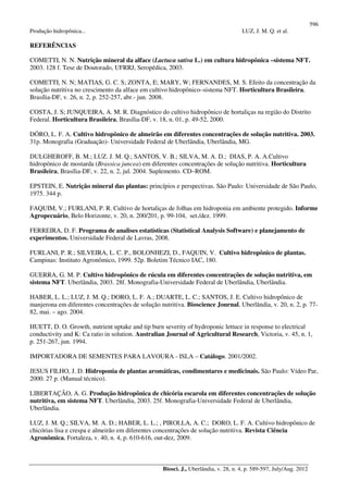 596
Produção hidropônica... LUZ, J. M. Q. et al.
Biosci. J., Uberlândia, v. 28, n. 4, p. 589-597, July/Aug. 2012
REFERÊNCIAS
COMETTI, N. N. Nutrição mineral da alface (Lactuca sativa L.) em cultura hidropônica –sistema NFT.
2003. 128 f. Tese de Doutorado, UFRRJ, Seropédica, 2003.
COMETTI, N. N; MATIAS, G. C. S; ZONTA, E; MARY, W; FERNANDES, M. S. Efeito da concentração da
solução nutritiva no crescimento da alface em cultivo hidropônico–sistema NFT. Horticultura Brasileira,
Brasília-DF, v. 26, n. 2, p. 252-257, abr.- jun. 2008.
COSTA, J. S; JUNQUEIRA, A. M. R. Diagnóstico do cultivo hidropônico de hortaliças na região do Distrito
Federal. Horticultura Brasileira, Brasília-DF, v. 18, n. 01, p. 49-52, 2000.
DÓRO, L. F. A. Cultivo hidropônico de almeirão em diferentes concentrações de solução nutritiva. 2003.
31p. Monografia (Graduação)- Universidade Federal de Uberlândia, Uberlândia, MG.
DULGHEROFF, B. M.; LUZ. J. M. Q.; SANTOS, V. B.; SILVA, M. A. D.; DIAS, P. A. A.Cultivo
hidropônico de mostarda (Brassica juncea) em diferentes concentrações de solução nutritiva. Horticultura
Brasileira, Brasília-DF, v. 22, n. 2, jul. 2004. Suplemento. CD–ROM.
EPSTEIN, E. Nutrição mineral das plantas: princípios e perspectivas. São Paulo: Universidade de São Paulo,
1975. 344 p.
FAQUIM, V.; FURLANI, P. R. Cultivo de hortaliças de folhas em hidroponia em ambiente protegido. Informe
Agropecuário, Belo Horizonte, v. 20, n. 200/201, p. 99-104, set./dez. 1999.
FERREIRA, D. F. Programa de analises estatísticas (Statistical Analysis Software) e planejamento de
experimentos. Universidade Federal de Lavras, 2008.
FURLANI, P. R.; SILVEIRA, L. C. P., BOLONHEZI, D., FAQUIN, V. Cultivo hidropônico de plantas.
Campinas: Instituto Agronômico, 1999. 52p. Boletim Técnico IAC, 180.
GUERRA, G. M. P. Cultivo hidropônico de rúcula em diferentes concentrações de solução nutritiva, em
sistema NFT. Uberlândia, 2003. 28f. Monografia-Universidade Federal de Uberlândia, Uberlândia.
HABER, L. L.; LUZ, J. M. Q.; DORO, L. F. A.; DUARTE, L. C.; SANTOS, J. E. Cultivo hidropônico de
manjerona em diferentes concentrações de solução nutritiva. Bioscience Journal, Uberlândia, v. 20, n. 2, p. 77-
82, mai. – ago. 2004.
HUETT, D. O. Growth, nutrient uptake and tip burn severity of hydroponic lettuce in response to electrical
conductivity and K: Ca ratio in solution. Australian Journal of Agricultural Research, Victoria, v. 45, n. 1,
p. 251-267, jun. 1994.
IMPORTADORA DE SEMENTES PARA LAVOURA - ISLA – Catálogo. 2001/2002.
JESUS FILHO, J. D. Hidroponia de plantas aromáticas, condimentares e medicinais. São Paulo: Vídeo Par,
2000. 27 p. (Manual técnico).
LIBERTAÇÃO, A. G. Produção hidropônica de chicória escarola em diferentes concentrações de solução
nutritiva, em sistema NFT. Uberlândia, 2003. 25f. Monografia-Universidade Federal de Uberlândia,
Uberlândia.
LUZ, J. M. Q.; SILVA, M. A. D.; HABER, L. L.; , PIROLLA, A. C.; DORO, L. F. A. Cultivo hidropônico de
chicórias lisa e crespa e almeirão em diferentes concentrações de solução nutritiva. Revista Ciência
Agronômica, Fortaleza, v. 40, n. 4, p. 610-616, out-dez, 2009.
 