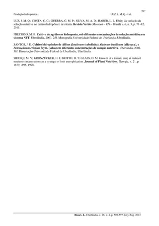 597
Produção hidropônica... LUZ, J. M. Q. et al.
Biosci. J., Uberlândia, v. 28, n. 4, p. 589-597, July/Aug. 2012
LUZ, J. M. Q.; COSTA, C. C.; GUERRA, G. M. P.; SILVA, M. A. D.; HABER, L. L. Efeito da variação da
solução nutritiva no cultivohidropônico de rúcula. Revista Verde (Mossoró – RN – Brasil) v. 6, n. 3, p. 76 -82,
2011.
PRECIOSO, M. B. Cultivo de agrião em hidroponia, sob diferentes concentrações de solução nutritiva em
sistema NFT. Uberlândia, 2003. 25f. Monografia-Universidade Federal de Uberlândia, Uberlândia.
SANTOS, J. E. Cultivo hidropônico de Allium fistulosum (cebolinha), Ocimum basilicum (alfavaca), e
Petroselinum crispum Nym. (salsa) em diferentes concentrações de solução nutritiva. Uberlândia, 2002.
38f. Dissertação-Universidade Federal de Uberlândia, Uberlândia.
SIDDIQI, M. V; KRONZUCKER, H. J; BRITTO, D. T; GLASS, D. M. Growth of a tomato crop at reduced
nutrient concentrations as a strategy to limit eutrophication. Journal of Plant Nutrition, Georgia, n. 21, p.
1879-1895. 1998.
 