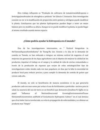 Otro trabajo influyente es “Produção de cultivares de tomateiroemhidroponia e
fertirrigaçãosobrazões de nitrogênio e potássio” de Gláucio C Genuncio. Esta investigación
consiste en ver si la modificación de proporción entre potasio y nitrógeno puede modificar
la planta. Concluyeron que las plantas hydroponicas pueden llegar a tener un mejor
balance pero no modifica su altura. Aunque no se puede modificar la planta, se puede llegar
al mismo resultado usando menos espacio.




                ¿Cómo podría ayudar la hidroponía en el mundo?


        Una    de   las   investigaciones   interesantes,   es    “   Vertical   Integration   in
theTaiwanAquacultureIndustry” de Tzong-Ru Lee. Gracias a la alza de la demanda de
comida en Taiwán, se han enfocado a integrar un sistema vertical de negocios el cual
mejorara las ganancias de los Aqua agricultores con el objetivo de mejorar la calidad de los
productos, impulsar el trabajo en el campo y la calidad de vida de ciertas comunidades a
través de la producción de riquezas que surjan de estas estrategias.Este tipo de
investigaciones están siendo cada vez mas populares en Asia por la falta la necesidad de
producir local para reducir precios y para cumplir la demanda de comida de países que
crecen cada año.


        El mundo, no solo se beneficiaria de manera económica si no que generaría
productos cada vez mas sanos por evitar el uso de fertilizantes y pesticidas nocivos para la
salud. La ausencia del uso de tierra es un beneficio que demuestra Jonathan N. Egilla en su
papel         “Inﬂuence      of      NutrientSourceand           GrowingEnvironmentonTissue
ElementalConcentration andYield of CosLettucein Hydroponic Culture” en el cual destaca
que al no haber tierra involucrada, se evita la propagación de enfermedades y se obtiene un
producto mas “limpio”
 