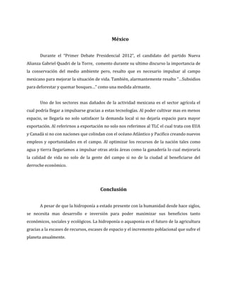 México


       Durante el “Primer Debate Presidencial 2012”, el candidato del partido Nueva
Alianza Gabriel Quadri de la Torre, comento durante su ultimo discurso la importancia de
la conservación del medio ambiente pero, resalto que es necesario impulsar al campo
mexicano para mejorar la situación de vida. También, alarmantemente resalto ”…Subsidios
para deforestar y quemar bosques…” como una medida alrmante.


       Uno de los sectores mas dañados de la actividad mexicana es el sector agrícola el
cual podría llegar a impulsarse gracias a estas tecnologías. Al poder cultivar mas en menos
espacio, se llegaría no solo satisfacer la demanda local si no dejaría espacio para mayor
exportación. Al referirnos a exportación no solo nos referimos al TLC el cual trata con EUA
y Canadá si no con naciones que colindan con el océano Atlántico y Pacifico creando nuevos
empleos y oportunidades en el campo. Al optimizar los recursos de la nación tales como
agua y tierra llegaríamos a impulsar otras atrás áreas como la ganadería lo cual mejoraría
la calidad de vida no solo de la gente del campo si no de la ciudad al beneficiarse del
derroche económico.




                                       Conclusión


       A pesar de que la hidroponía a estado presente con la humanidad desde hace siglos,
se necesita mas desarrollo e inversión para poder maximizar sus beneficios tanto
económicos, sociales y ecológicos. La hidroponía o aquaponia es el futuro de la agricultura
gracias a la escases de recursos, escases de espacio y el incremento poblacional que sufre el
planeta anualmente.
 