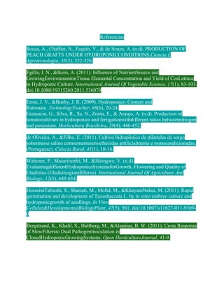 Referencias

Souza, A., Chalfun, N., Faquin, V., & de Souza, A. (n.d). PRODUCTION OF
PEACH GRAFTS UNDER HYDROPONICCONDITIONS.Ciencia E
Agrotecnologia, 35(2), 322-326.

Egilla, J. N., &Ikem, A. (2011). Influence of NutrientSource and
GrowingEnvironmentonTissue Elemental Concentration and Yield of CosLettuce
in Hydroponic Culture. International Journal Of Vegetable Science, 17(1), 83-103.
doi:10.1080/19315260.2011.536070

Ernst, J. V., &Busby, J. R. (2009). Hydroponics: Content and
Rationale. TechnologyTeacher, 68(6), 20-24.
Genuncio, G., Silva, R., Sa, N., Zonta, E., & Araujo, A. (n.d). Production of
tomatocultivars in hydroponics and fertigationwithdifferent ratios betweennitrogen
and potassium. Horticultura Brasileira, 28(4), 446-452.

de Oliveira, A., &Filho, E. (2011). Cultivo hidropônico de plântulas de sorgo
sobestresse salino comsementesenvelhecidas artificialmente e osmocondicionadas.
(Portuguese). Ciência Rural, 41(1), 10-16.

Wahome, P., Masarirambi, M., &Shongwe, V. (n.d).
EvaluatingdifferentHydroponicsSystemsforGrowth, Flowering and Quality of
Gladiolus (Gladiolusgrandiflorus). International Journal Of Agriculture And
Biology, 12(5), 649-654.

HosseiniTafreshi, S., Shariati, M., Mofid, M., &KhayamNekui, M. (2011). Rapid
germination and development of Taxusbaccata L. by in vitro embryo culture and
hydroponicgrowth of seedlings. In Vitro
Cellular&DevelopmentalBiologyPlant, 47(5), 561. doi:10.1007/s11627-011-9369-
0

Bergstrand, K., Khalil, S., Hultberg, M., &Alsanius, B. W. (2011). Cross Response
of SlowFiltersto Dual PathogenInoculation in
ClosedHydroponicGrowingSystems. Open HorticultureJournal, 41-9.
 