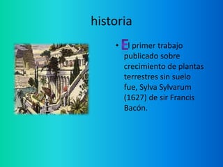 historia
    •    l primer trabajo
        publicado sobre
        crecimiento de plantas
        terrestres sin suelo
        fue, Sylva Sylvarum
        (1627) de sir Francis
        Bacón.
 