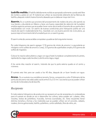 Hidroponia rústica 3
Ladrillo molido.
Aserrín.
Arena.
El ladrillo debidamente molido es apropiado solamente cuando está libre
de mortero y pobre en cal. El material por utilizar se recomienda obtenerlo de las fábricas de
ladrillo y después molerlo hasta el tamaño deseado que no debe ser mayor de 4 mm.
Es un sustrato que proviene del procesamiento de madera de pino y de oyamel; es
muy barato y abundante en México y tiene una buena capacidad de retención de humedad,
amplios espacios porosos que se pueden hacer variar de acuerdo al tamaño de sus partículas o
mezclándolas con viruta. Un aserrín de buenas condiciones para hidroponía podría ser una
mezcla de aserrín moderadamente fino, mezclado con una buena porción de viruta plana, ya
que es mejor el movimiento de la humedad que con un aserrín grueso.
El aserrín antes de usarse se debe compostear y puede ser de la siguiente manera:
Por cada kilogramo de aserrín agregar 17.8 gramos de nitrato de amonio ( o equivalente en
nitrógeno como sulfato de amonio o urea), 5.0 gramos de superfosfato simple y 8.0 gramos de
sulfato de magnesio.
Colocar la mezcla sobre plástico y regar con agua hasta humedecer completamente el sustrato,
repitiendo los riegos cada tres días ( cubrirlo entre riego y riego)
A los veinte días mezclar el aserrín, tratando de que la parte externa quede en el centro y
viceversa.
El sustrato esta listo para ser usado a los 40 días, después de un buen lavado con agua.
Es un sustrato muy variable en tamaño, forma, composición y color. El diámetro de las
partículas de arena más adecuadas oscila entre 0.5 y 2.5 mm. Las arenas que se pueden utilizar
son las de río (lavada) y las de tezontle.
En todo sistema hidropónico de producción es necesario el uso de recipientes y/o contenedores
para el sustrato en donde se van a desarrollar los cultivos, estos pueden ser: cubetas, ollas,
macetas, bolsas de polietileno, huacales, laminas acanaladas, etc. Estos recipientes tienen
distintos tamaños y formas y los materiales que se pueden utilizar son el concreto, asbesto,
madera, lámina galvanizada, ladrillo, polietileno, cartón asfaltado, fibra de vidrio, etc.
Recipiente
 