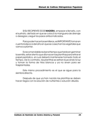 Manual de Cultivos Hidropónicos Populares




         SI SU RECIPIENTE ES DE MADERA, empezar a llenarlo, con
 el sustrato, del lado en que se colocó la manguera de drenaje
 o desagüe y seguir los pasos arriba indicados.

       Para poder hacer los semilleros, es IMPORTANTE tomar en
 cuenta la época del año en que se cosechan los vegetales que
 vamos a plantar.

        Es recomendable revisar el tiempo que tarda en germinar
 la semilla, estar atento que día nacen las plantitas para retirar el
 papel periódico, el cual deberá mantenerse húmedo todo el
 tiempo. De lo contrario, las plantitas se estiran buscando la luz
 y toman la forma de hilos blancos y ya no sirven para ser
 trasplantadas.

       Este mismo procedimiento es el que se sigue para la
 siembra directa.

       Después de que ya han nacido las plantitas se deben
 hacer riegos con la solución de nutrientes o solución diluida.




Instituto de Nutrición de Centro América y Panamá                  24
 