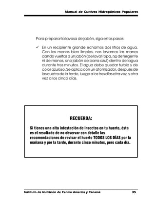 Manual de Cultivos Hidropónicos Populares




       Para preparar la lavasa de jabón, siga estos pasos:

       ü En un recipiente grande echamos dos litros de agua.
         Con las manos bien limpias, nos lavamos las manos
         dando vueltas a un jabón (de lavar ropa, no detergente
         ni de manos, sino jabón de barra azul) dentro del agua
         durante tres minutos. El agua debe quedar turbia y de
         color azuloso. Se aplica con un atomizador, después de
         las cuatro de la tarde, luego a los tres días otra vez, y otra
         vez a los cinco días.




                             RECUERDA:

   Si tienes una alta infestación de insectos en tu huerto, ésta
   es el resultado de no observar con detalle las
   recomendaciones de revisar el huerto TODOS LOS DÍAS por la
   mañana y por la tarde, durante cinco minutos, pero cada día.




Instituto de Nutrición de Centro América y Panamá                  35
 