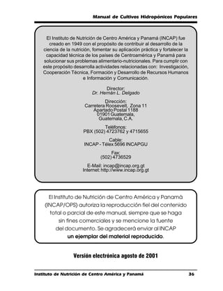 Manual de Cultivos Hidropónicos Populares



    El Instituto de Nutrición de Centro América y Panamá (INCAP) fue
      creado en 1949 con el propósito de contribuir al desarrollo de la
   ciencia de la nutrición, fomentar su aplicación práctica y fortalecer la
    capacidad técnica de los países de Centroamérica y Panamá para
   solucionar sus problemas alimentario-nutricionales. Para cumplir con
   este propósito desarrolla actividades relacionadas con: Investigación,
   Cooperación Técnica, Formación y Desarrollo de Recursos Humanos
                       e Información y Comunicación.

                                  Director:
                           Dr. Hernán L. Delgado
                                Dirección:
                       Carretera Roosevelt, Zona 11
                           Apartado Postal 1188
                            01901 Guatemala,
                             Guatemala, C.A.
                               Teléfonos:
                      PBX (502) 4723762 y 4715655
                                  Cable:
                       INCAP - Télex 5696 INCAPGU
                                    Fax:
                               (502) 4736529
                        E-Mail: incap@incap.org.gt
                      Internet: http://www.incap.org.gt




      El Instituto de Nutrición de Centro América y Panamá
    (INCAP/OPS) autoriza la reproducción fiel del contenido
      total o parcial de este manual, siempre que se haga
          sin fines comerciales y se mencione la fuente
         del documento. Se agradecerá enviar al INCAP
               un ejemplar del material reproducido.


                  Versión electrónica agosto de 2001


Instituto de Nutrición de Centro América y Panamá                             36
 