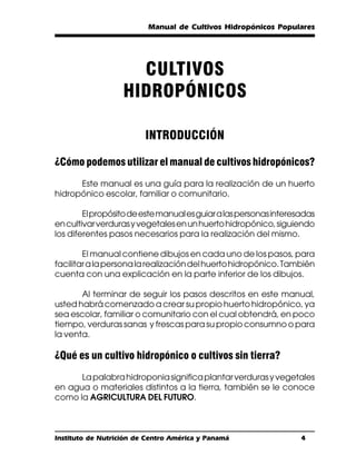 Manual de Cultivos Hidropónicos Populares




                     CULTIVOS
                   HIDROPÓNICOS

                         INTRODUCCIÓN

¿Cómo podemos utilizar el manual de cultivos hidropónicos?
      Este manual es una guía para la realización de un huerto
hidropónico escolar, familiar o comunitario.

        El propósito de este manual es guiar a las personas interesadas
en cultivar verduras y vegetales en un huerto hidropónico, siguiendo
los diferentes pasos necesarios para la realización del mismo.

        El manual contiene dibujos en cada uno de los pasos, para
facilitar a la persona la realización del huerto hidropónico. También
cuenta con una explicación en la parte inferior de los dibujos.

       Al terminar de seguir los pasos descritos en este manual,
usted habrá comenzado a crear su propio huerto hidropónico, ya
sea escolar, familiar o comunitario con el cual obtendrá, en poco
tiempo, verduras sanas y frescas para su propio consumno o para
la venta.

¿Qué es un cultivo hidropónico o cultivos sin tierra?
      La palabra hidroponia significa plantar verduras y vegetales
en agua o materiales distintos a la tierra, también se le conoce
como la AGRICULTURA DEL FUTURO.



Instituto de Nutrición de Centro América y Panamá                  4
 