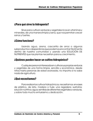 Manual de Cultivos Hidropónicos Populares




¿Para qué sirve la hidroponia?
       Sirve para cultivar verduras y vegetales ricos en vitaminas y
minerales, de una manera limpia y sana, que nos permitan crecer
sanos y fuertes.

¿Cómo funciona?
      Usando agua, arena, cascarilla de arroz o algunos
subproductos o desperdicios que podemos encontrar fácilmente
dentro de nuestra comunidad y usando una SOLUCIÓN DE
NUTRIENTES que las plantas necesitan para su crecimiento.

¿Quiénes pueden hacer un cultivo hidropónico?
       Cualquier persona interesada en cultivar sus propias verduras
y vegetales de una forma limpia, sencilla y económica, desde
niños hasta personas de edad avanzada, no importa si no sabe
nada de agricultura.

¿Qué necesitamos?
       Para realizar los cultivos hidropónicos, necesitamos: envases
de plástico, de lata, madera o hule; una regadera; sustratos;
solución nutritiva; agua; semillas de diferentes vegetales o verduras,
y sobre todo mucho entusiasmo y dedicación.




Instituto de Nutrición de Centro América y Panamá                 5
 