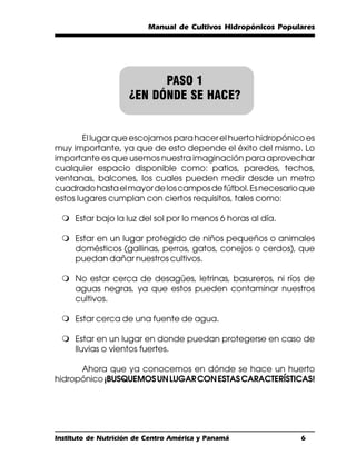 Manual de Cultivos Hidropónicos Populares




                          PASO 1
                    ¿EN DÓNDE SE HACE?


        El lugar que escojamos para hacer el huerto hidropónico es
muy importante, ya que de esto depende el éxito del mismo. Lo
importante es que usemos nuestra imaginación para aprovechar
cualquier espacio disponible como: patios, paredes, techos,
ventanas, balcones, los cuales pueden medir desde un metro
cuadrado hasta el mayor de los campos de fútbol. Es necesario que
estos lugares cumplan con ciertos requisitos, tales como:

 m Estar bajo la luz del sol por lo menos 6 horas al día.

 m Estar en un lugar protegido de niños pequeños o animales
   domésticos (gallinas, perros, gatos, conejos o cerdos), que
   puedan dañar nuestros cultivos.

 m No estar cerca de desagües, letrinas, basureros, ni ríos de
   aguas negras, ya que estos pueden contaminar nuestros
   cultivos.

 m Estar cerca de una fuente de agua.

 m Estar en un lugar en donde puedan protegerse en caso de
   lluvias o vientos fuertes.

      Ahora que ya conocemos en dónde se hace un huerto
hidropónico ¡BUSQUEMOS UN LUGAR CON ESTAS CARACTERÍSTICAS!




Instituto de Nutrición de Centro América y Panamá              6
 