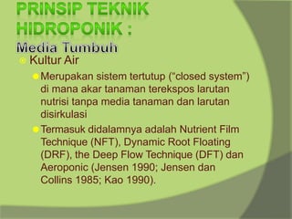 ⦿ Kultur Air
⚫Merupakan sistem tertutup (“closed system”)
di mana akar tanaman terekspos larutan
nutrisi tanpa media tanaman dan larutan
disirkulasi
⚫Termasuk didalamnya adalah Nutrient Film
Technique (NFT), Dynamic Root Floating
(DRF), the Deep Flow Technique (DFT) dan
Aeroponic (Jensen 1990; Jensen dan
Collins 1985; Kao 1990).
 