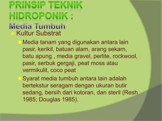 ⦿ Kultur Substrat
⚫Media tanam yang digunakan antara lain
pasir, kerikil, batuan alam, arang sekam,
batu apung , media gravel, perlite, rockwool,
pasir, serbuk gergaji, peat moss atau
vermikulit, coco peat
⚫Syarat media tumbuh antara lain adalah
bertekstur seragam dengan ukuran butir
sedang, bersih dari kotoran, dan steril (Resh
1985; Douglas 1985).
 