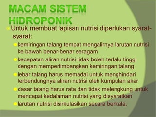 ⦿Untuk membuat lapisan nutrisi diperlukan syarat-
syarat:
⚫kemiringan talang tempat mengalirnya larutan nutrisi
ke bawah benar-benar seragam
⚫kecepatan aliran nutrisi tidak boleh terlalu tinggi
dengan mempertimbangkan kemiringan talang
⚫lebar talang harus memadai untuk menghindari
terbendungnya aliran nutrisi oleh kumpulan akar
⚫dasar talang harus rata dan tidak melengkung untuk
mencapai kedalaman nutrisi yang disyaratkan
⚫larutan nutrisi disirkulasikan secara berkala.
 
