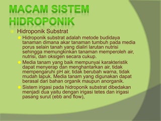 ⦿ Hidroponik Substrat
⚫ Hidroponik substrat adalah metode budidaya
tanaman dimana akar tanaman tumbuh pada media
porus selain tanah yang dialiri larutan nutrisi
sehingga memungkinkan tanaman memperoleh air,
nutrisi, dan oksigen secara cukup.
⚫ Media tanam yang baik mempunyai karakteristik
dapat menyerap dan menghantarkan air, tidak
mempengaruhi pH air, tidak berubah warna, tidak
mudah lapuk. Media tanam yang digunakan dapat
berasal dari bahan organik maupun anorganik.
⚫ Sistem irigasi pada hidroponik substrat dibedakan
menjadi dua yaitu dengan irigasi tetes dan irigasi
pasang surut (ebb and flow),
 