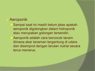 ⦿ Aeroponik
⚫Sampai saat ini masih belum jelas apakah
aeroponik digolongkan dalam hidroponik
atau merupakan golongan tersendiri.
⚫Aeroponik adalah cara bercocok tanam
dimana akar tanaman tergantung di udara
dan disemprot dengan larutan nutrisi secara
terus menerus.
 