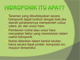 ⦿ Tanaman yang dibudidayakan secara
hidroponik dapat tumbuh dengan baik jika
daerah perakarannya memperoleh cukup
udara, air, dan unsur hara.
⦿ Pemberian nutrisi atau unsur hara
merupakan faktor yang menentukan dalam
usaha hidroponik.
⦿ Nutrisi diberikan dalam bentuk larutan
harus secara tepat jumlah, komposisi ion,
maupun temperatur.
 