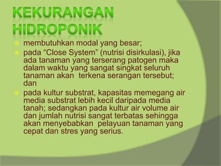 ⦿ membutuhkan modal yang besar;
⦿ pada “Close System” (nutrisi disirkulasi), jika
ada tanaman yang terserang patogen maka
dalam waktu yang sangat singkat seluruh
tanaman akan terkena serangan tersebut;
dan
⦿ pada kultur substrat, kapasitas memegang air
media substrat lebih kecil daripada media
tanah; sedangkan pada kultur air volume air
dan jumlah nutrisi sangat terbatas sehingga
akan menyebabkan pelayuan tanaman yang
cepat dan stres yang serius.
 