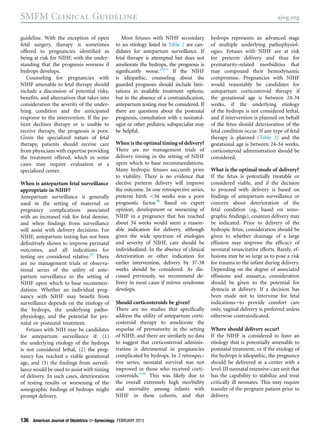 guideline. With the exception of open
fetal surgery, therapy is sometimes
offered to pregnancies identiﬁed as
being at risk for NIHF, with the under-
standing that the prognosis worsens if
hydrops develops.
Counseling for pregnancies with
NIHF amenable to fetal therapy should
include a discussion of potential risks,
beneﬁts, and alternatives that takes into
consideration the severity of the under-
lying condition and the anticipated
response to the intervention. If the pa-
tient declines therapy or is unable to
receive therapy, the prognosis is poor.
Given the specialized nature of fetal
therapy, patients should receive care
from physicians with expertise providing
the treatment offered, which in some
cases may require evaluation at a
specialized center.
When is antepartum fetal surveillance
appropriate in NIHF?
Antepartum surveillance is generally
used in the setting of maternal or
pregnancy complications associated
with an increased risk for fetal demise,
and when ﬁndings from surveillance
will assist with delivery decisions. For
NIHF, antepartum testing has not been
deﬁnitively shown to improve perinatal
outcomes, and all indications for
testing are considered relative.95
There
are no management trials or observa-
tional series of the utility of ante-
partum surveillance in the setting of
NIHF upon which to base recommen-
dations. Whether an individual preg-
nancy with NIHF may beneﬁt from
surveillance depends on the etiology of
the hydrops, the underlying patho-
physiology, and the potential for pre-
natal or postnatal treatment.
Fetuses with NIH may be candidates
for antepartum surveillance if: (1)
the underlying etiology of the hydrops
is not considered lethal, (2) the preg-
nancy has reached a viable gestational
age, and (3) the ﬁndings from surveil-
lance would be used to assist with timing
of delivery. In such cases, deterioration
of testing results or worsening of the
sonographic ﬁndings of hydrops might
prompt delivery.
Most fetuses with NIHF secondary
to an etiology listed in Table 2 are can-
didates for antepartum surveillance. If
fetal therapy is attempted but does not
ameliorate the hydrops, the prognosis is
signiﬁcantly worse.20,61
If the NIHF
is idiopathic, counseling about the
guarded prognosis should include limi-
tations in available treatment options,
but in the absence of a contraindication,
antepartum testing may be considered. If
there are questions about the postnatal
prognosis, consultation with a neonatol-
ogist or other pediatric subspecialist may
be helpful.
When is the optimal timing of delivery?
There are no management trials of
delivery timing in the setting of NIHF
upon which to base recommendations.
Many hydropic fetuses succumb prior
to viability. There is no evidence that
elective preterm delivery will improve
the outcome. In one retrospective series,
preterm birth 34 weeks was a poor
prognostic factor.90
Based on expert
opinion, development or worsening of
NIHF in a pregnancy that has reached
about 34 weeks would seem a reason-
able indication for delivery, although
given the wide spectrum of etiologies
and severity of NIHF, care should be
individualized. In the absence of clinical
deterioration or other indication for
earlier intervention, delivery by 37-38
weeks should be considered. As dis-
cussed previously, we recommend de-
livery in most cases if mirror syndrome
develops.
Should corticosteroids be given?
There are no studies that speciﬁcally
address the utility of antepartum corti-
costeroid therapy to ameliorate the
sequelae of prematurity in the setting
of NIHF, and there are similarly no data
to suggest that corticosteroid adminis-
tration is detrimental in pregnancies
complicated by hydrops. In 2 retrospec-
tive series, neonatal survival was not
improved in those who received corti-
costeroids.9,96
This was likely due to
the overall extremely high morbidity
and mortality among infants with
NIHF in these cohorts, and that
hydrops represents an advanced stage
of multiple underlying pathophysiol-
ogies. Fetuses with NIHF are at risk
for preterm delivery and thus for
prematurity-related morbidities that
may compound their hemodynamic
compromise. Pregnancies with NIHF
would reasonably be candidates for
antepartum corticosteroid therapy if
the gestational age is between 24-34
weeks, if the underlying etiology
of the hydrops is not considered lethal,
and if intervention is planned on behalf
of the fetus should deterioration of the
fetal condition occur. If any type of fetal
therapy is planned (Table 2) and the
gestational age is between 24-34 weeks,
corticosteroid administration should be
considered.
What is the optimal mode of delivery?
If the fetus is potentially treatable or
considered viable, and if the decision
to proceed with delivery is based on
ﬁndings of antepartum surveillance or
concern about deterioration of the
fetal condition (eg, based on sono-
graphic ﬁndings), cesarean delivery may
be indicated. Prior to delivery of the
hydropic fetus, consideration should be
given to whether drainage of a large
effusion may improve the efﬁcacy of
neonatal resuscitative efforts. Rarely, ef-
fusions may be so large as to pose a risk
for trauma to the infant during delivery.
Depending on the degree of associated
effusions and anasarca, consideration
should be given to the potential for
dystocia at delivery. If a decision has
been made not to intervene for fetal
indicationseto provide comfort care
only, vaginal delivery is preferred unless
otherwise contraindicated.
Where should delivery occur?
If the NIHF is considered to have an
etiology that is potentially amenable to
postnatal treatment, or if the etiology of
the hydrops is idiopathic, the pregnancy
should be delivered at a center with a
level-III neonatal intensive-care unit that
has the capability to stabilize and treat
critically ill neonates. This may require
transfer of the pregnant patient prior to
delivery.
SMFM Clinical Guideline ajog.org
136 American Journal of Obstetrics  Gynecology FEBRUARY 2015
 