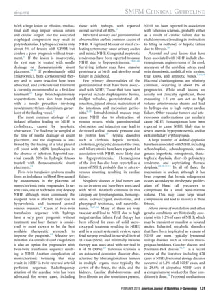 With a large lesion or effusion, medias-
tinal shift may impair venous return
and cardiac output, and the associated
esophageal compression may result in
polyhydramnios. Hydrops occurs in only
about 5% of fetuses with CPAM but
confers a poor prognosis without treat-
ment.57
If the lesion is macrocystic,
the cyst may be treated with needle
drainage or thoracoamniotic shunt
placement.58,59
If predominantly solid
(microcystic), both corticosteroid ther-
apy and in utero resection have been
advocated, and corticosteroid treatment
is currently recommended as a ﬁrst-line
treatment.60
Large bronchopulmonary
sequestrations have also been treated
with a needle procedure involving
neodymium:yttrium-aluminium-garnet
laser of the feeding vessel.57
The most common etiology of an
isolated effusion leading to NIHF is
chylothorax, caused by lymphatic
obstruction. The ﬂuid may be sampled at
the time of needle drainage or shunt
placement, and the diagnosis is con-
ﬁrmed by the ﬁnding of a fetal pleural
cell count with >80% lymphocytes in
the absence of infection. Reported sur-
vival exceeds 50% in hydropic fetuses
treated with thoracoamniotic shunt
placement.61
Twin-twin transfusion syndrome results
from an imbalance in blood ﬂow caused
by anastomoses in the placentas of
monochorionic twin pregnancies. In se-
vere cases, one or both twins may develop
NIHF, although more commonly the
recipient twin is affected, likely due to
hypervolemia and increased central
venous pressure.62
Cases of twin-twin
transfusion sequence with hydrops
have a very poor prognosis without
treatment, and laser therapy is consid-
ered by most experts to be the best
available therapeutic approach to
improve the prognosis.63
Selective ter-
mination via umbilical cord coagulation
is also an option for pregnancies with
twin-twin transfusion sequence result-
ing in NIHF. Another complication of
monochorionic twinning that may
result in NIHF is twin-reversed arterial
perfusion sequence. Radiofrequency
ablation of the acardiac twin has been
advocated for severe cases, including
those with hydrops, with reported
overall survival of 80%.64
Structural urinary and gastrointestinal
abnormalities are less common causes of
NIHF. A ruptured bladder or renal col-
lecting system may cause urinary ascites
and mimic NIHF. Congenital nephrotic
syndromes have been reported to cause
NIHF due to hypoproteinemia.19,65,66
Surviving infants may have massive
proteinuria at birth and develop renal
failure in childhood.
Few primary abnormalities of the
gastrointestinal tract have been associ-
ated with NIHF. Those that have been
reported include diaphragmatic hernia,
midgut volvulus, gastrointestinal ob-
struction, jejunal atresia, malrotation of
the intestines, and meconium perito-
nitis.6,19
Intraabdominal masses may
cause NIHF due to obstruction of
venous return, while gastrointestinal
obstruction and infarction may lead to
decreased colloid osmotic pressure due
to protein loss.19
Hepatic disorders
such as cirrhosis, hepatic necrosis,
cholestasis, polycystic disease of the liver,
and biliary atresia have been reported in
association with NIHF, most likely due
to hypoproteinemia.7
Hemangioma
of the liver has also been reported as a
cause of NIHF, probably due to arterio-
venous shunting resulting in cardiac
failure.
Neoplastic diseases or fetal tumors can
occur in utero and have been associated
with NIHF. Relatively common in this
category are lymphangiomas, hemangi-
omas, sacrococcygeal, mediastinal, and
pharyngeal teratomas, and neuroblas-
tomas.19,67,68
Many of these are very
vascular and lead to NIHF due to high
output cardiac failure. Fetal therapy has
been offered for cases of solid sacro-
coccygeal teratoma resulting in NIHF,
and in a recent systematic review, open
fetal surgery resulted in survival in 6 of
11 cases (55%), and minimally invasive
therapy was associated with survival in
6 of 20 (30%).69
Tuberous sclerosis is
an autosomal dominant disorder char-
acterized by ﬁbroangiomatous tumors
in multiple organs, most typically the
cortex of the brain, the skin, and the
kidneys. Cardiac rhabdomyomas and
liver ﬁbrosis are also sometimes present.
NIHF has been reported in association
with tuberous sclerosis, probably either
as a result of cardiac failure due to
rhabdomyomas (resulting in obstruction
to ﬁlling or outﬂow), or hepatic failure
due to ﬁbrosis.70
Placental and cord lesions that have
been associated with NIHF include cho-
rioangiomas, angiomyxoma of the cord,
aneurysm of the umbilical artery, cord
vein thrombosis, umbilical vein torsion,
true knots, and amniotic bands.7,19,68
Placental chorioangiomas are relatively
common, occurring in about 1% of
pregnancies. While small lesions are
usually not clinically signiﬁcant, those
measuring >5 cm can act as high
volume arteriovenous shunts and lead
to hydrops due to high output cardiac
failure. Other vascular tumors and arte-
riovenous malformations can similarly
cause NIHF. Hemangiomas have been
reported to cause NIHF, likely due to
severe anemia, hypoproteinemia, and/or
extramedullary erythropoiesis.
A large number of skeletal dysplasias
have been associated with NIHF, including
achondroplasia, achondrogenesis, osteo-
genesis imperfecta, osteopetrosis, thana-
tophoric dysplasia, short-rib polydactyly
syndrome, and asphyxiating thoracic
dysplasia.14,19,71-73
In all of these, the
mechanism is unclear, although it has
been proposed that hepatic enlargement
occurs secondary to intrahepatic prolifer-
ation of blood cell precursors to
compensate for a small bone-marrow
volume. This may cause large vessel
compression and lead to anasarca in these
fetuses.
Inborn errors of metabolism and other
genetic conditions are historically asso-
ciated with 1-2% of cases of NIHF, which
may be transient or manifest as isolated
ascites. Inherited metabolic disorders
that have been implicated as a cause of
NIHF are most typically lysosomal
storage diseases such as various muco-
polysaccharidoses, Gaucher disease, and
Niemann-Pick disease.74,75
In a recent
review of the literature including 678
cases of NIHF, lysosomal storage diseases
occurred in 5.2% of all NIHF cases, and
in 29.6% of idiopathic NIHF cases if
a comprehensive workup for these con-
ditions is done.76
Proposed mechanisms
ajog.org SMFM Clinical Guideline
FEBRUARY 2015 American Journal of Obstetrics & Gynecology 131
 