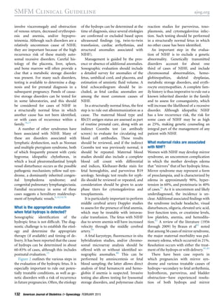 involve visceromegaly and obstruction
of venous return, decreased erythropoi-
esis and anemia, and/or hypopro-
teinemia. Although such disorders are a
relatively uncommon cause of NIHF,
they are important because of the high
recurrence risk of these mainly auto-
somal recessive disorders. Careful his-
tology of the placenta, liver, spleen,
and bone marrow will often provide a
clue that a metabolic storage disorder
was present. For many such disorders,
testing is available to determine a diag-
nosis and for prenatal diagnosis in a
subsequent pregnancy. Panels of causa-
tive storage disorders can be tested for
in some laboratories, and this should
be considered for cases of NIHF in
a structurally normal fetus in which
another cause has not been identiﬁed,
or with cases of recurrence within a
family.76,77
A number of other syndromes have
been associated with NIHF. Many of
these are disorders associated with
lymphatic dysfunction, such as Noonan
and multiple pterygium syndrome, both
of which frequently present with cystic
hygroma; idiopathic chylothorax, in
which a local pleuromediastinal lymph
vessel disturbance occurs as the possible
pathogenic mechanism; yellow nail syn-
drome, a dominantly inherited congen-
ital lymphedema syndrome; and
congenital pulmonary lymphangiectasia.
Familial recurrence in some of these
cases suggests a hereditary maldevelop-
ment of lymphatic vessels.6,14,19,78
What is the appropriate evaluation
when fetal hydrops is detected?
Sonographic identiﬁcation of the
hydropic fetus is not difﬁcult. The diag-
nostic challenge is to establish the etiol-
ogy and determine the appropriate
therapy (if available) and timing of de-
livery. It has been reported that the cause
of hydrops can be determined in about
60-85% of cases, although this includes
postnatal evaluation.13
Figure 2 outlines the various steps in
the evaluation of the hydropic fetus. It is
especially important to rule out poten-
tially treatable conditions, as well as ge-
netic disorders with a risk of recurrence
in future pregnancies. Often, the etiology
of the hydrops can be determined at the
time of diagnosis, since several etiologies
are conﬁrmed or excluded based upon
ultrasound ﬁndings (eg, twin-to-twin
transfusion, cardiac arrhythmias, and
structural anomalies associated with
NIHF).
Management is guided by the pres-
ence or absence of additional anomalies.
Sonographic evaluation should include
a detailed survey for anomalies of the
fetus, umbilical cord, and placenta, and
estimation of amniotic ﬂuid volume. A
fetal echocardiogram should be in-
cluded, as fetal cardiac anomalies are
among the most common causes of
NIHF.
In a structurally normal fetus, the ﬁrst
step is to rule out alloimmunization as a
cause. The maternal blood type and
Rh(D) antigen status are assessed as part
of routine prenatal care, along with an
indirect Coombs test (an antibody
screen) to evaluate for circulating red
blood cell antibodies. These results
should be reviewed, and if the indirect
Coombs test was previously normal, it
should be repeated. Maternal blood
studies should also include a complete
blood cell count with differential
and indices, Kleihauer-Betke stain for
fetal hemoglobin, and parvovirus B19
serology. Serologic test results for syph-
ilis should be reviewed or repeated, and
consideration should be given to acute
phase titers for cytomegalovirus and
toxoplasmosis.
It is particularly important to perform
middle cerebral artery Doppler studies
to assess for the presence of fetal anemia,
which may be treatable with intravas-
cular transfusion. The fetus with NIHF
due to severe anemia will have increased
velocity through the middle cerebral
artery.79
A fetal karyotype, ﬂuorescence in situ
hybridization studies, and/or chromo-
somal microarray analysis should be
offered with or without identiﬁed so-
nographic anomalies.80
This can be
performed by amniocentesis or fetal
blood sampling; the latter allows direct
analysis of fetal hematocrit and hemo-
globin if anemia is suspected. Invasive
testing also allows testing for lysosomal
storage disorders, and polymerase chain
reaction studies for parvovirus, toxo-
plasmosis, and cytomegalovirus infec-
tion. Such testing should be performed
in a structurally normal fetus in which
no other cause has been identiﬁed.
An important step in the evalua-
tion of NIHF is to exclude a genetic
abnormality. Genetically transmitted
disorders account for about one
third of cases of NIHF, and include
chromosomal abnormalities, hemo-
globinopathies, skeletal dysplasias,
metabolic storage disorders, and eryth-
rocyte enzymopathies. A complete fam-
ily history is thus imperative to rule out a
known inherited disorder in the family
and to assess for consanguinity, which
will increase the likelihood of a recessive
disorder. Although idiopathic NIHF
has a low recurrence risk, the risk for
some cases of NIHF may be as high
as 25%, making genetic counseling an
integral part of the management of any
patient with NIHF.
What maternal risks are associated
with NIHF?
Women with NIHF may develop mirror
syndrome, an uncommon complication
in which the mother develops edema
that “mirrors” that of her hydropic fetus.
Mirror syndrome may represent a form
of preeclampsia, and is characterized by
edema in approximately 90%, hyper-
tension in 60%, and proteinuria in 40%
of cases.81
As it is uncommon and likely
underdiagnosed, the incidence is un-
clear. Additional associated ﬁndings with
the syndrome include headache, visual
disturbances, oliguria, elevated uric acid,
liver function tests, or creatinine levels,
low platelets, anemia, and hemodilu-
tion.82
A review of the literature (1956
through 2009) by Braun et al81
noted
that among 56 cases of mirror syndrome,
the major maternal morbidity was pul-
monary edema, which occurred in 21%.
Resolution occurs with either the treat-
ment of the hydrops or with delivery.81,82
There have been case reports in
which pregnancies with mirror syn-
drome and various treatable causes of
hydropsesecondary to fetal arrhythmia,
hydrothorax, parvovirus, and bladder
obstructionehave experienced resolu-
tion of both hydrops and mirror
SMFM Clinical Guideline ajog.org
132 American Journal of Obstetrics & Gynecology FEBRUARY 2015
 