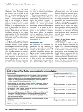 reported to be as high as 60%.91
With
chylothorax as the underlying etiology,
the mortality may be as low as 6%;
however, when the infant has associated
anomalies, almost two-thirds do not
survive.14
Treatable causes of hydrops,
such as fetal arrhythmia or infection
with parvovirus B19,92
have a better
prognosis. In a large series of newborns
admitted to the neonatal intensive care
unit, the independent risk factors for
death in logistic regression analyses were
younger gestational age, low 5-minute
Apgar score, and need for high levels of
support during the ﬁrst day after birth
(higher levels of inspired oxygen support
and greater need for high-frequency
ventilation).14
Temporal trends suggest that among
cases of liveborn infants with NIHF, the
associated mortality has not improved
over 2 decades. Comparing the mortality
among hydropic newborns delivered in
1993 through 2003 vs 2003 through
2009, there was no signiﬁcant difference
in mortality in the 2 time periods, 47%
vs 67%, respectively.91
In addition to the
small sample size, an explanation for the
lack of improvement in survival over
time may be that the more severe cases
are now more frequently diagnosed
prenatally and referred to tertiary cen-
ters, which are more likely to contribute
to large series in the literature.
The long-term prognosis for survivors
of NIHF also depends upon the under-
lying etiology. After intrauterine trans-
fusion for hydrops secondary to
infection with parvovirus B19, there is
potential for delayed psychomotor
development and abnormal neurological
outcomes.93
It is unclear if this is
because of the hydrops, a direct conse-
quence of the parvovirus infection,
from severe anemia, or associated
with the transfusion. Finally, fetuses
with supraventricular tachycardia may
develop Wolff-Parkinson-White syn-
drome later in life.94
Management of NIHF
The cornerstone of counseling and
management for this condition is a
thorough evaluation for the underlying
etiology of the hydrops (Figure 2).
Pregnancy management decisions will
depend on the etiology, in particular
whether there is a treatable cause and
the gestational age that NIHF develops
or is ﬁrst identiﬁed. Cases generally fall
into 1 of 3 categories: those amenable to
fetal therapyewhich often require
urgent treatment or referral to a
specialized center; those with a lethal
prognosis, for whom pregnancy termi-
nation or comfort care are the only op-
tions realistic to offer; and cases in which
the etiology is idiopathic and the prog-
nosis is likely poor but uncertain. Given
the poor overall prognosis, pregnancy
termination should be offered if NIHF is
identiﬁed prior to viability. It is impor-
tant in counseling that the potential for
maternal complications with expectant
management be anticipated, including
mirror syndrome. Serial evaluation of
maternal blood pressure is therefore
recommended.
What are the fetal therapy options
available for NIHF?
Selected etiologies of NIHF for which
fetal therapy should be considered are
listed in Table 2. Therapy options may
include intrauterine transfusion(s)
for fetal anemia, medications such as
antiarrhythmic agents, drainage of large
pleural effusions, corticosteroids for
CPAMs, or specialized procedures such
as laser coagulation of placental anasto-
moses for twin-twin transfusion syn-
drome. The list is not intended to
be comprehensive but rather to serve as a
TABLE 3
Society for Maternal-Fetal Medicine recommendations for nonimmune hydrops
Recommendations Grading of recommendations (Table 4)
 We recommend that initial evaluation of hydrops include an antibody screen (indirect
Coombs test) to verify that it is nonimmune, targeted sonography with echocardi-
ography to evaluate for fetal and placental abnormalities, MCA Doppler evaluation for
anemia, and fetal karyotype or chromosomal microarray analysis, regardless of
whether structural fetal anomalies are identiﬁed (Figure 2)
1C
Strong recommendation, low-quality evidence
 We recommend that fetal therapy decisions be based on underlying etiology, in
particular whether there is a treatable cause (Table 2) and the gestational age at
which NIHF develops or is ﬁrst identiﬁed
1C
Strong recommendation, low-quality evidence
 As prematurity is likely to worsen prognosis, we recommend that preterm delivery
be undertaken only for obstetric indications
1C
Strong recommendation, low-quality evidence
 We recommend that pregnancies with NIHF due to nonlethal or potentially treatable
etiologies be considered candidates for corticosteroid therapy and antepartum
surveillance, and that they be delivered at a center that has capability to stabilize
and treat critically ill neonates
1C
Strong recommendation, low-quality evidence
 We recommend that in most cases, development of mirror syndrome is an indication
for delivery
1C
Strong recommendation, low-quality evidence
MCA, middle cerebral artery; NIHF, nonimmune hydrops fetalis.
SMFM. Nonimmune hydrops fetalis. Am J Obstet Gynecol 2015.
SMFM Clinical Guideline ajog.org
134 American Journal of Obstetrics  Gynecology FEBRUARY 2015
 