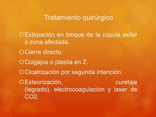 Tratamiento quirúrgico
Extirpación en bloque de la cúpula axilar
o zona afectada.
Cierre directo.
Colgajos o plastia en Z.
Cicatrización por segunda intención.
Esteorización, curetaje
(legrado), electrocoagulación y laser de
CO2.
 