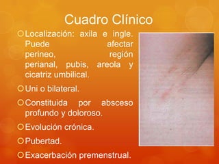 Cuadro Clínico
Localización: axila e ingle.
Puede afectar
perineo, región
perianal, pubis, areola y
cicatriz umbilical.
Uni o bilateral.
Constituida por absceso
profundo y doloroso.
Evolución crónica.
Pubertad.
Exacerbación premenstrual.
 