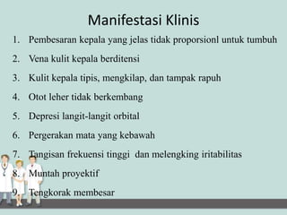 Manifestasi Klinis
1. Pembesaran kepala yang jelas tidak proporsionl untuk tumbuh
2. Vena kulit kepala berditensi
3. Kulit kepala tipis, mengkilap, dan tampak rapuh
4. Otot leher tidak berkembang
5. Depresi langit-langit orbital
6. Pergerakan mata yang kebawah
7. Tangisan frekuensi tinggi dan melengking iritabilitas
8. Muntah proyektif
9. Tengkorak membesar
 