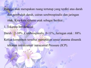 Rongga otak merupakan ruang tertutup yang terdiri atas darah
dan pembuluh darah, cairan serebrospinalis dan jaringan
otak. Kira-kira volume otak sebagai berikut :
1. Tekanan Intrakranial
Darah : 2-10% ,Cerebrospinalis :9-11%, Jaringan otak : 88%
Ketiga komponen tersebut merupakan unsur utanma dinamik
tekanan intrakranial/ intracanial Pressure (ICP).
 