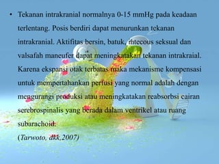 • Tekanan intrakranial normalnya 0-15 mmHg pada keadaan
terlentang. Posis berdiri dapat menurunkan tekanan
intrakranial. Aktifitas bersin, batuk, intecous seksual dan
valsafah maneufer dapat meningkatakan tekanan intrakraial.
Karena ekspansi otak terbatas maka mekanisme kompensasi
untuk mempertahankan perfusi yang normal adalah dengan
mengurangi produksi atau meningkatakan reabsorbsi cairan
serebrospinalis yang berada dalam ventrikel atau ruang
subarachoid.
(Tarwoto, dkk,2007)
 