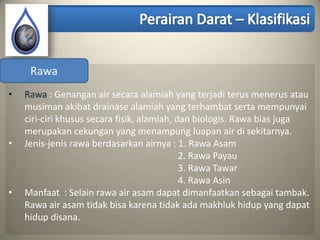 Rawa
•   Rawa : Genangan air secara alamiah yang terjadi terus menerus atau
    musiman akibat drainase alamiah yang terhambat serta mempunyai
    ciri-ciri khusus secara fisik, alamiah, dan biologis. Rawa bias juga
    merupakan cekungan yang menampung luapan air di sekitarnya.
•   Jenis-jenis rawa berdasarkan airnya : 1. Rawa Asam
                                             2. Rawa Payau
                                             3. Rawa Tawar
                                             4. Rawa Asin
•   Manfaat : Selain rawa air asam dapat dimanfaatkan sebagai tambak.
    Rawa air asam tidak bisa karena tidak ada makhluk hidup yang dapat
    hidup disana.
 