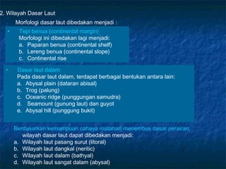 2. Wilayah Dasar Laut
      Morfologi dasar laut dibedakan menjadi :
  •    Tepi benua (continental margin)
       Morfologi ini dibedakan lagi menjadi:
       a. Paparan benua (continental shelf)
       b. Lereng benua (continental slope)
       c. Continental rise

  •    Dasar laut dalam
       Pada dasar laut dalam, terdapat berbagai bentukan antara lain:
       a. Abysal plain (dataran abisal)
       b. Trog (palung)
       c. Oceanic ridge (punggungan samudra)
       d. Seamount (gunung laut) dan guyot
       e. Abysal hill (punggung bukit)


      Berdasarkan kemampuan cahaya matahari menembus dasar perairan,
         wilayah dasar laut dapat dibedakan menjadi:
      a. Wilayah laut pasang surut (litoral)
      b. Wilayah laut dangkal (neritic)
      c. Wilayah laut dalam (bathyal)
      d. Wilayah laut sangat dalam (abysal)
 