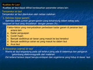 Kualitas Air Laut
  Kualitas air laut dapat dilihat berdasarkan parameter antara lain:
. Temperatur air laut
  Temperatur air laut ditentukan oleh radiasi matahari
  2. Salinitas (kadar garam)
     Salinitas adlah jumlah garam-garam yang terkandung dalam setiap satu
  kilogram air laut yang dinyatakan dengan persen (%)
       Faktor-faktor yang menyebabkan perbedaan kadar garam di perairan laut
          antara lain:
       a. Kadar penguapan
       b. Curah hujan
       c. Banyak sedikitnya air tawar yang masuk ke laut tersebut
       d. Banyak sedikitnya cairan es yang masuk ke dalam laut
       e. Arus laut
  3. Kecerahan (warna) air laut
     Warna air laut tergantung pada zat terlarut yang ada di dalamnya dan pengaruh
            gelombang elektromagnetik dari matahari.
     Zat terlarut terseut dapat berupa endapan dan organisme yang hidup di dasar laut
 