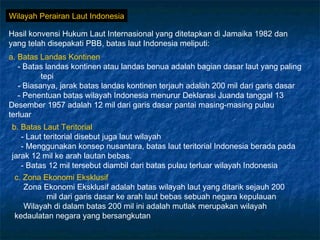 Wilayah Perairan Laut Indonesia

Hasil konvensi Hukum Laut Internasional yang ditetapkan di Jamaika 1982 dan
yang telah disepakati PBB, batas laut Indonesia meliputi:
a. Batas Landas Kontinen
   - Batas landas kontinen atau landas benua adalah bagian dasar laut yang paling
          tepi
   - Biasanya, jarak batas landas kontinen terjauh adalah 200 mil dari garis dasar
   - Penentuan batas wilayah Indonesia menurur Deklarasi Juanda tanggal 13
Desember 1957 adalah 12 mil dari garis dasar pantai masing-masing pulau
terluar
b. Batas Laut Teritorial
   - Laut teritorial disebut juga laut wilayah
   - Menggunakan konsep nusantara, batas laut teritorial Indonesia berada pada
jarak 12 mil ke arah lautan bebas.
   - Batas 12 mil tersebut diambil dari batas pulau terluar wilayah Indonesia
 c. Zona Ekonomi Eksklusif
    Zona Ekonomi Eksklusif adalah batas wilayah laut yang ditarik sejauh 200
           mil dari garis dasar ke arah laut bebas sebuah negara kepulauan
    Wilayah di dalam batas 200 mil ini adalah mutlak merupakan wilayah
 kedaulatan negara yang bersangkutan
 