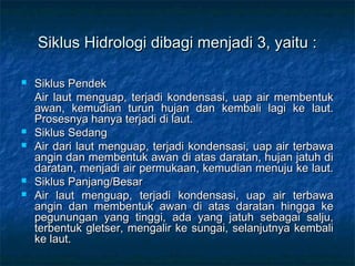 Siklus Hidrologi dibagi menjadi 3, yaitu :

   Siklus Pendek
    Air laut menguap, terjadi kondensasi, uap air membentuk
    awan, kemudian turun hujan dan kembali lagi ke laut.
    Prosesnya hanya terjadi di laut.
   Siklus Sedang
   Air dari laut menguap, terjadi kondensasi, uap air terbawa
    angin dan membentuk awan di atas daratan, hujan jatuh di
    daratan, menjadi air permukaan, kemudian menuju ke laut.
   Siklus Panjang/Besar
   Air laut menguap, terjadi kondensasi, uap air terbawa
    angin dan membentuk awan di atas daratan hingga ke
    pegunungan yang tinggi, ada yang jatuh sebagai salju,
    terbentuk gletser, mengalir ke sungai, selanjutnya kembali
    ke laut.
 