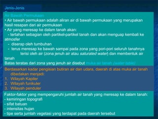 Jenis-Jenis
Perairan
Air Bawah Permukaan
• Air bawah permukaan adalah aliran air di bawah permukaan yang merupakan
hasil resapan dari air permukaan
• Air yang meresap ke dalam tanah akan:
  - tertahan sebagian oleh partikel-partikel tanah dan akan menguap kembali ke
atmosfer
  - diserap oleh tumbuhan
  - terus meresap ke bawah sampai pada zona yang pori-pori seluruh tanahnya
          terisi oleh air (zona jenuh air atau saturated water) dan membentuk air
tanah
Batas teratas dari zona yang jenuh air disebut muka air tanah (water table)
Berdasarkan kadar pengisian butiran air dan udara, daerah di atas muka air tanah
   dibedakan menjadi:
1. Wilayah Kapiler
2. Wilayah funikuler
3. Wilayah penduler
Faktor-faktor yang mempengaruhi jumlah air tanah yang meresap ke dalam tanah:
- kemiringan topografi
- sifat batuan
- intensitas hujan
- tipe serta jumlah vegetasi yang terdapat pada daerah tersebut
 