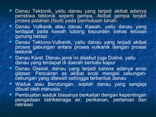   Danau Tektonik, yaitu danau yang terjadi akibat adanya
    peristiwa tektonik seperti gempa. Akibat gempa terjadi
    proses patahan (fault) pada permukaan tanah.
   Danau Vulkanik atau danau Kawah, yaitu danau yang
    terdapat pada kawah lubang kepunden bekas letusan
    gunung berapi
   Danau Tektono-Vulkanik, yaitu danau yang terjadi akibat
    proses gabungan antara proses vulkanik dengan proses
    tektonik
   Danau Karst. Danau jenis ini disebut juga Doline, yaitu
    danau yang terdapat di daerah berbatu kapur
   Danau Glasial, danau yang terjadi karena adanya erosi
    gletser. Pencairan es akibat erosi mengisi cekungan-
    cekungan yang dilewati sehingga terbentuk danau
   Waduk atau Bendungan, adalah danau yang sengaja
    dibuat oleh manusia.
   Pembuatan waduk biasanya berkaitan dengan kepentingan
    pengadaan listriktenaga air, perikanan, pertanian dan
    rekreasi
 