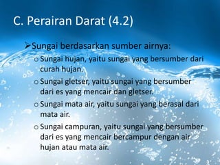 C. Perairan Darat (4.2)
Sungai berdasarkan sumber airnya:
o Sungai hujan, yaitu sungai yang bersumber dari
curah hujan.
o Sungai gletser, yaitu sungai yang bersumber
dari es yang mencair dan gletser.
o Sungai mata air, yaitu sungai yang berasal dari
mata air.
o Sungai campuran, yaitu sungai yang bersumber
dari es yang mencair bercampur dengan air
hujan atau mata air.
 