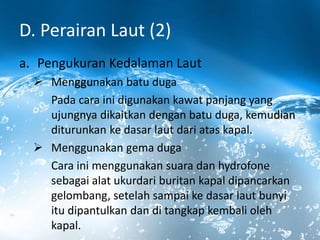 D. Perairan Laut (2)
a. Pengukuran Kedalaman Laut
 Menggunakan batu duga
Pada cara ini digunakan kawat panjang yang
ujungnya dikaitkan dengan batu duga, kemudian
diturunkan ke dasar laut dari atas kapal.
 Menggunakan gema duga
Cara ini menggunakan suara dan hydrofone
sebagai alat ukurdari buritan kapal dipancarkan
gelombang, setelah sampai ke dasar laut bunyi
itu dipantulkan dan di tangkap kembali oleh
kapal.
 