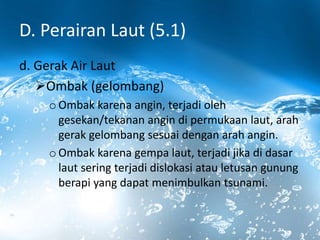 D. Perairan Laut (5.1)
d. Gerak Air Laut
Ombak (gelombang)
o Ombak karena angin, terjadi oleh
gesekan/tekanan angin di permukaan laut, arah
gerak gelombang sesuai dengan arah angin.
o Ombak karena gempa laut, terjadi jika di dasar
laut sering terjadi dislokasi atau letusan gunung
berapi yang dapat menimbulkan tsunami.
 