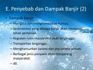 E. Penyebab dan Dampak Banjir (2)
• Dampak banjir
– Mengikis dan menghanyutkan humus.
– Sedimentasi yang dibawa banjir akan menutupi
lahan pertanian.
– Kegiatan rutin masyarakat akan terganggu.
– Transportasi terganggu.
– Menghancurkan sarana dan pra-sarana umum.
– Berbagai jenis penyakit akan menyerang
masyarakat.
– dll.
 