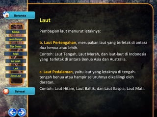Siklus
Jenis Sungai
Tipe Danau
Rawa
Air tanah
Laut
Zona Laut
Laut
Pembagian laut menurut letaknya:
b. Laut Pertengahan, merupakan laut yang terletak di antara
dua benua atau lebih.
Contoh: Laut Tengah, Laut Merah, dan laut-laut di Indonesia
yang terletak di antara Benua Asia dan Australia.
c. Laut Pedalaman, yaitu laut yang letaknya di tengah-
tengah benua atau hampir seluruhnya dikelilingi oleh
daratan.
Contoh: Laut Hitam, Laut Baltik, dan Laut Kaspia, Laut Mati.
 