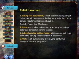 Siklus
Jenis Sungai
Tipe Danau
Rawa
Air tanah
Laut
Zona Laut
Relief dasar laut
3. Palung laut atau trench, adalah dasar laut yang sangat
dalam, sempit, mempunyai dinding yang terjal dan curam
dengan kedalaman lebih dari 5.000 m.
Contoh: Palung laut Mindanau.
4. Guyot merupakan bekas gunung api yang puncaknya
datar dan tenggelam karena tererosi.
5. Lubuk laut atau bekken (basin) adalah dasar laut yang
bentuknya cekung seperti lembah di dasar laut.
6. Atol adalah pulau karang di laut yang bentuknya
menyerupai cincin yang besar.
 